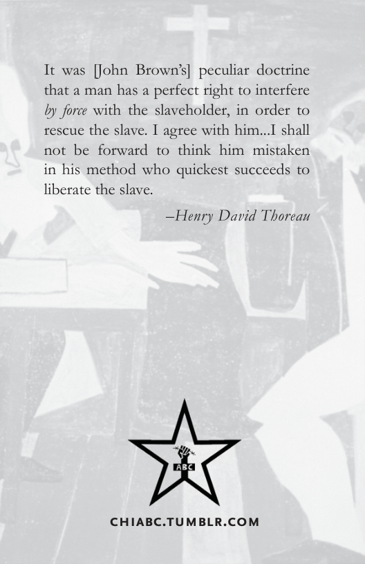 It was [John Brown’s| peculiar doctrine that a2 man has a perfect right to interfere by force with the slaveholder, in order to rescue the slave. I agree with him...I shall not be forward to think him mistaken in his method who quickest succeeds to liberate the slave.  —Henry David Thorean  CHIABC.TUMBLR.COM 